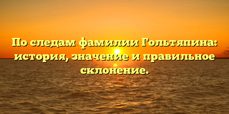 По следам фамилии Гольтяпина: история, значение и правильное склонение.