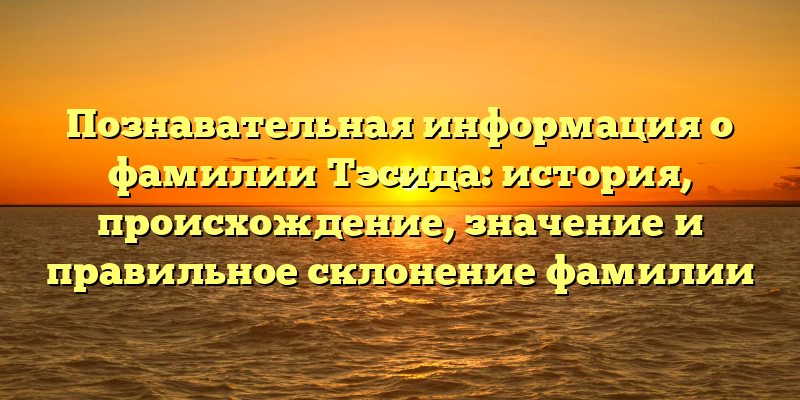 Познавательная информация о фамилии Тэсида: история, происхождение, значение и правильное склонение фамилии