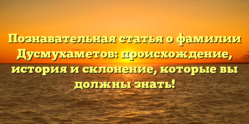 Познавательная статья о фамилии Дусмухаметов: происхождение, история и склонение, которые вы должны знать!