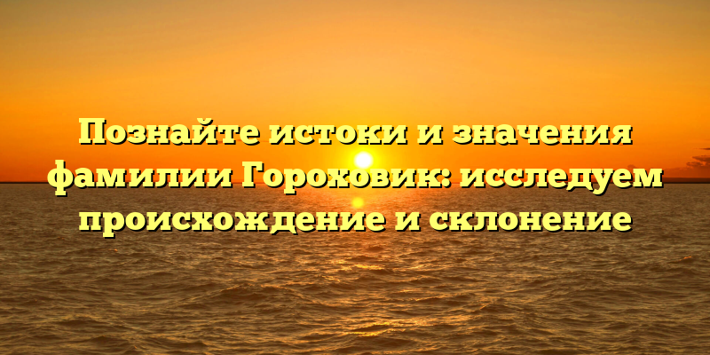 Познайте истоки и значения фамилии Гороховик: исследуем происхождение и склонение