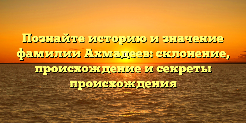 Познайте историю и значение фамилии Ахмадеев: склонение, происхождение и секреты происхождения