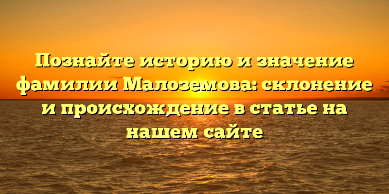 Познайте историю и значение фамилии Малоземова: склонение и происхождение в статье на нашем сайте