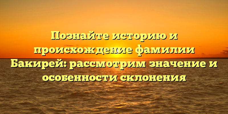 Познайте историю и происхождение фамилии Бакирей: рассмотрим значение и особенности склонения