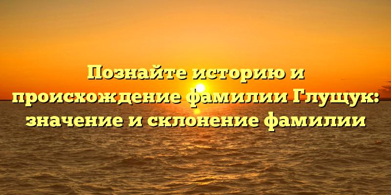 Познайте историю и происхождение фамилии Глущук: значение и склонение фамилии