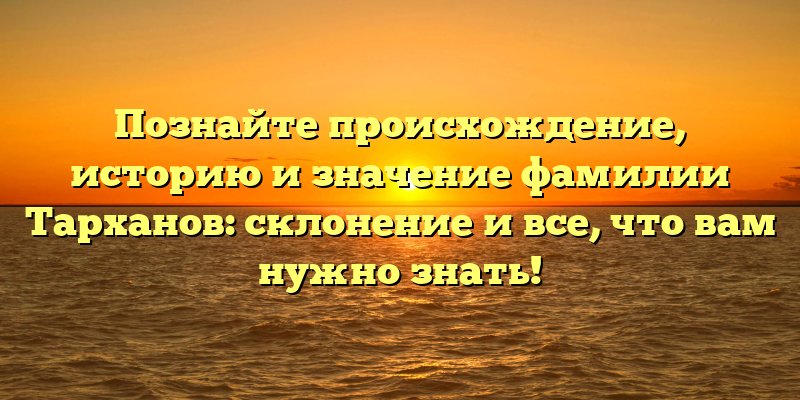 Познайте происхождение, историю и значение фамилии Тарханов: склонение и все, что вам нужно знать!