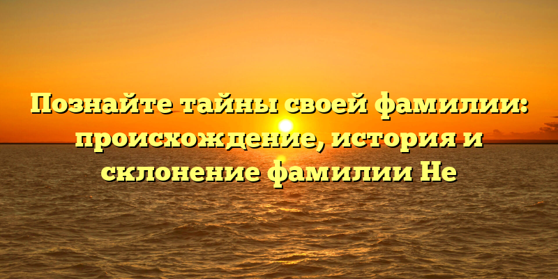 Познайте тайны своей фамилии: происхождение, история и склонение фамилии Не