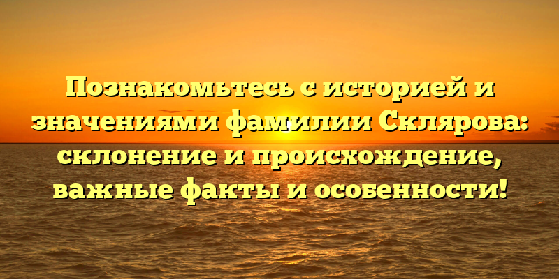 Познакомьтесь с историей и значениями фамилии Склярова: склонение и происхождение, важные факты и особенности!