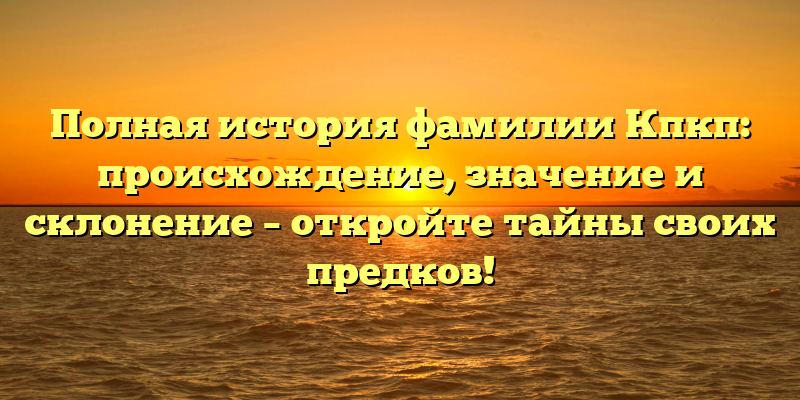 Полная история фамилии Кпкп: происхождение, значение и склонение – откройте тайны своих предков!