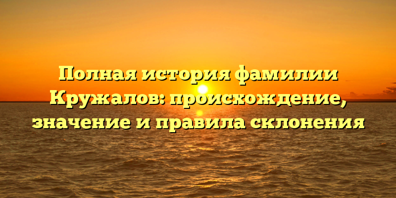 Полная история фамилии Кружалов: происхождение, значение и правила склонения