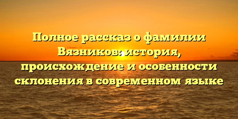 Полное рассказ о фамилии Вязников: история, происхождение и особенности склонения в современном языке Полное рассказ о фамилии Вязников: история, происхождение и особенности склонения в современном языке