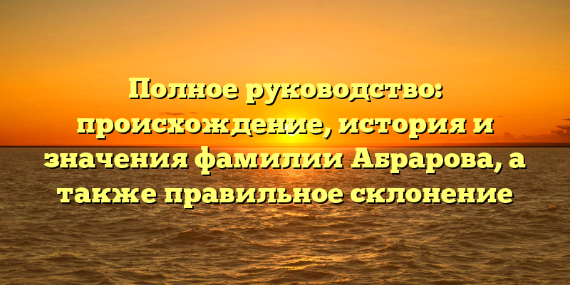 Полное руководство: происхождение, история и значения фамилии Абрарова, а также правильное склонение