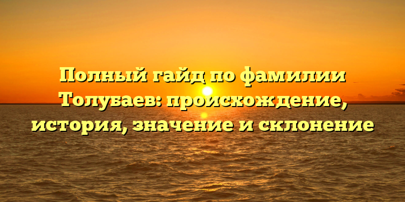 Полный гайд по фамилии Толубаев: происхождение, история, значение и склонение