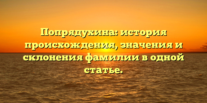 Попрядухина: история происхождения, значения и склонения фамилии в одной статье.