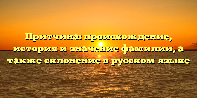 Притчина: происхождение, история и значение фамилии, а также склонение в русском языке
