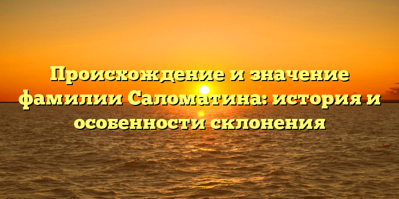 Происхождение и значение фамилии Саломатина: история и особенности склонения