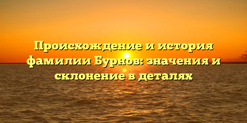 Происхождение и история фамилии Бурнов: значения и склонение в деталях