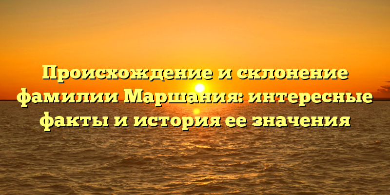 Происхождение и склонение фамилии Маршания: интересные факты и история ее значения