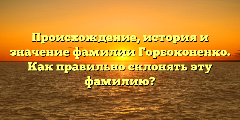 Происхождение, история и значение фамилии Горбоконенко. Как правильно склонять эту фамилию?