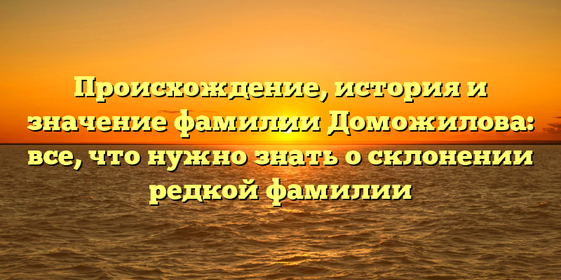 Происхождение, история и значение фамилии Доможилова: все, что нужно знать о склонении редкой фамилии