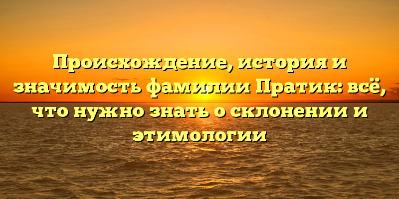 Происхождение, история и значимость фамилии Пратик: всё, что нужно знать о склонении и этимологии