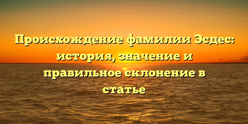 Происхождение фамилии Эсдес: история, значение и правильное склонение в статье Происхождение фамилии Эсдес: история, значение и правильное склонение в статье