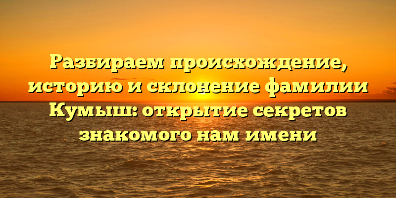 Разбираем происхождение, историю и склонение фамилии Кумыш: открытие секретов знакомого нам имени