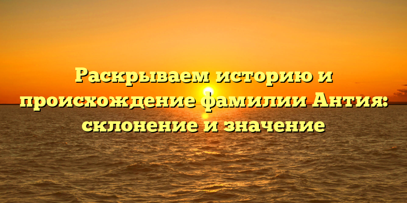 Раскрываем историю и происхождение фамилии Антия: склонение и значение