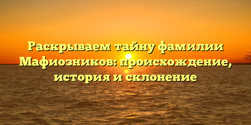 Раскрываем тайну фамилии Мафиозников: происхождение, история и склонение