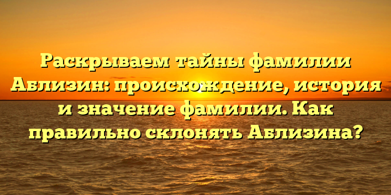 Раскрываем тайны фамилии Аблизин: происхождение, история и значение фамилии. Как правильно склонять Аблизина?