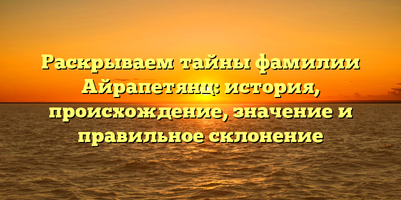 Раскрываем тайны фамилии Айрапетянц: история, происхождение, значение и правильное склонение