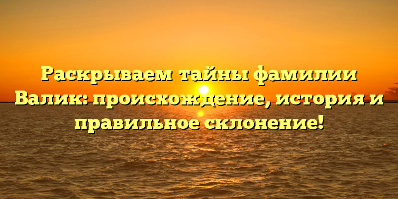 Раскрываем тайны фамилии Валик: происхождение, история и правильное склонение!