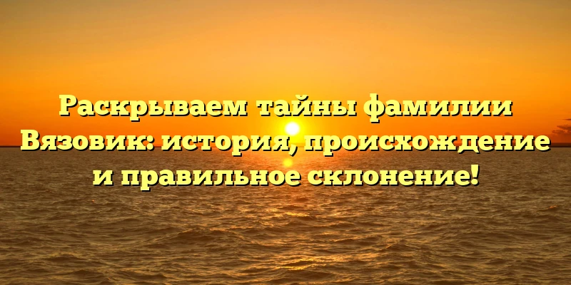 Раскрываем тайны фамилии Вязовик: история, происхождение и правильное склонение!