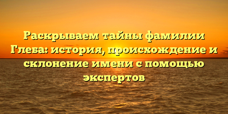 Раскрываем тайны фамилии Глеба: история, происхождение и склонение имени с помощью экспертов