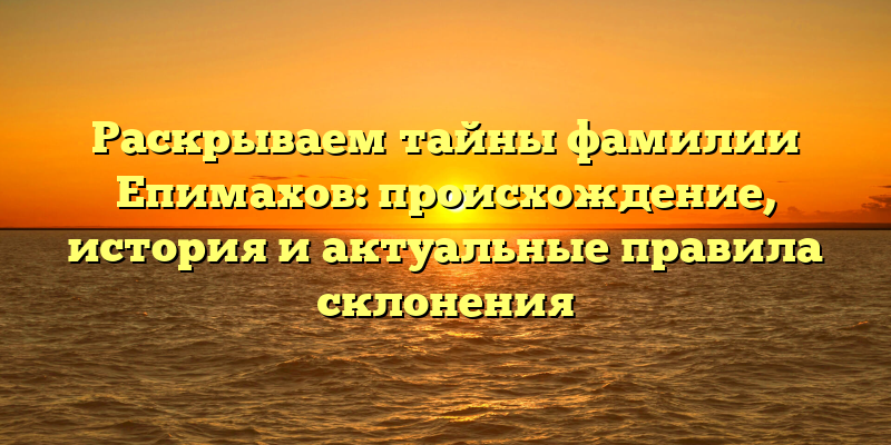 Раскрываем тайны фамилии Епимахов: происхождение, история и актуальные правила склонения