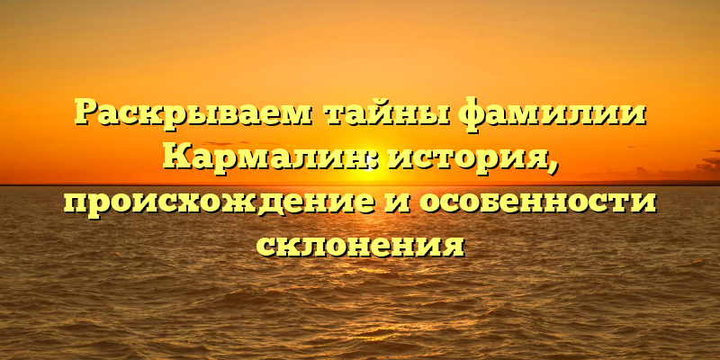 Раскрываем тайны фамилии Кармалин: история, происхождение и особенности склонения