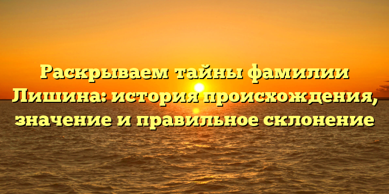 Раскрываем тайны фамилии Лишина: история происхождения, значение и правильное склонение