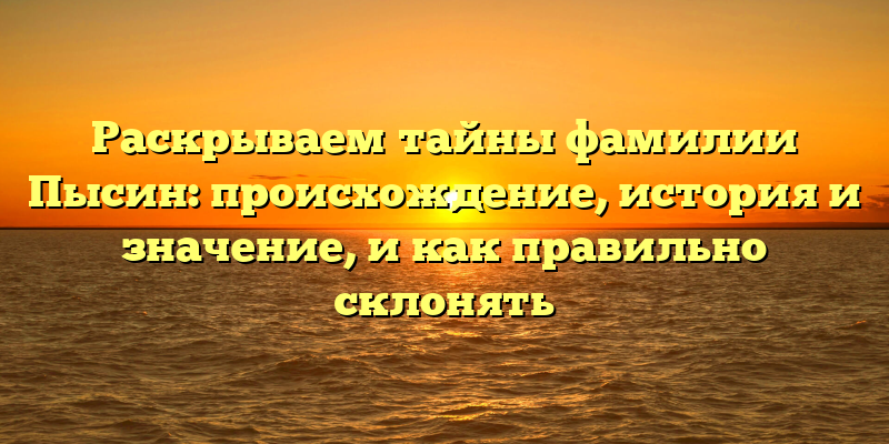 Раскрываем тайны фамилии Пысин: происхождение, история и значение, и как правильно склонять