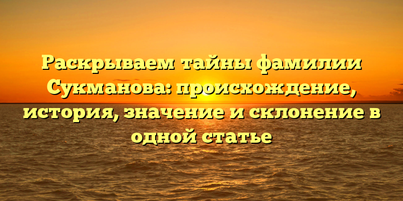 Раскрываем тайны фамилии Сукманова: происхождение, история, значение и склонение в одной статье