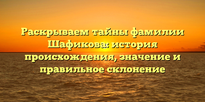 Раскрываем тайны фамилии Шафикова: история происхождения, значение и правильное склонение