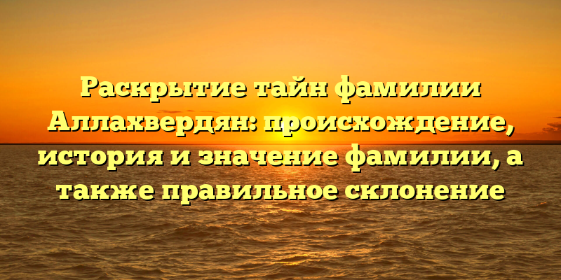 Раскрытие тайн фамилии Аллахвердян: происхождение, история и значение фамилии, а также правильное склонение