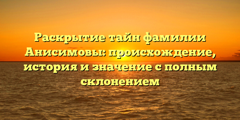 Раскрытие тайн фамилии Анисимовы: происхождение, история и значение с полным склонением