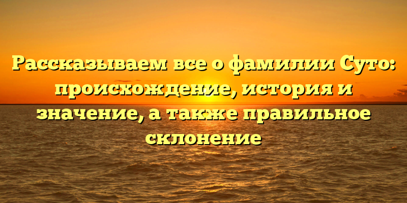 Рассказываем все о фамилии Суто: происхождение, история и значение, а также правильное склонение