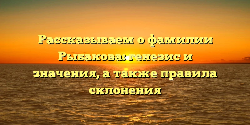Рассказываем о фамилии Рыбакова: генезис и значения, а также правила склонения Рассказываем о фамилии Рыбакова: генезис и значения, а также правила склонения