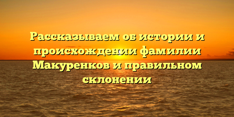Рассказываем об истории и происхождении фамилии Макуренков и правильном склонении