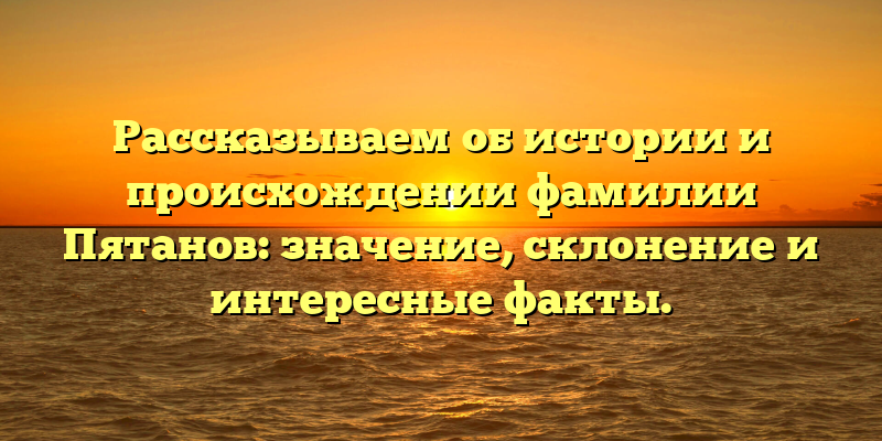 Рассказываем об истории и происхождении фамилии Пятанов: значение, склонение и интересные факты.