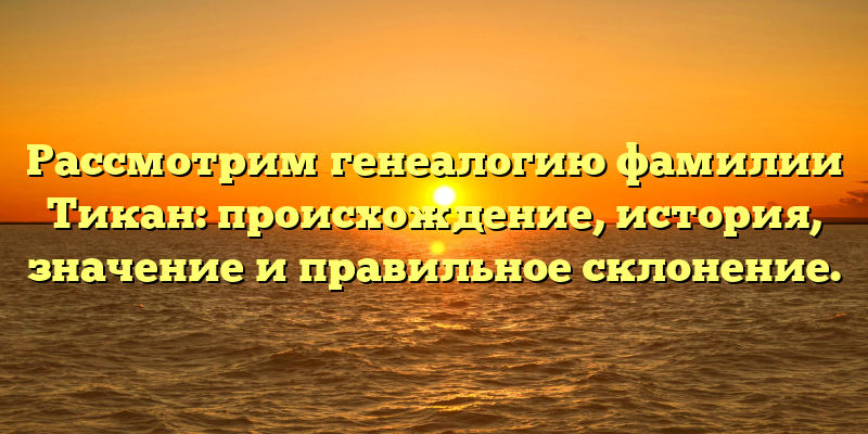 Рассмотрим генеалогию фамилии Тикан: происхождение, история, значение и правильное склонение.