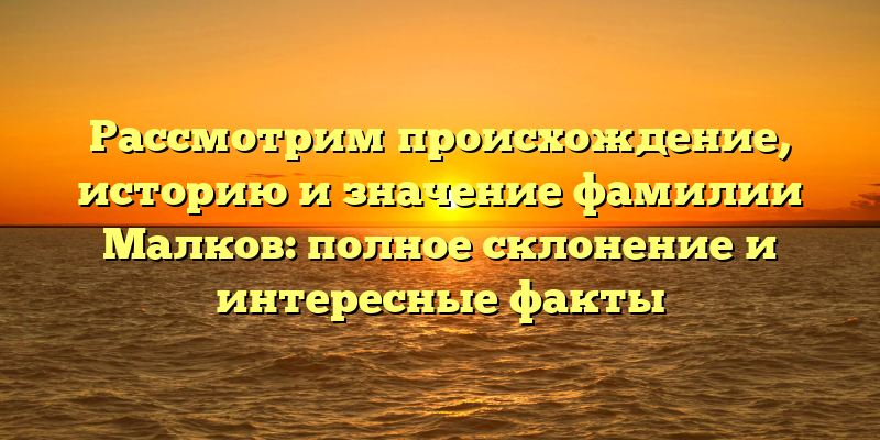 Рассмотрим происхождение, историю и значение фамилии Малков: полное склонение и интересные факты