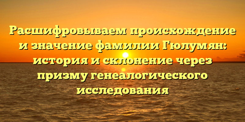 Расшифровываем происхождение и значение фамилии Гюлумян: история и склонение через призму генеалогического исследования