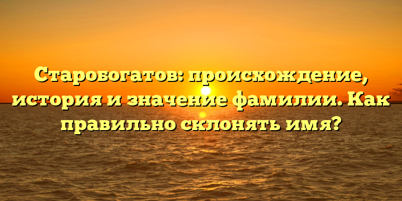 Старобогатов: происхождение, история и значение фамилии. Как правильно склонять имя?