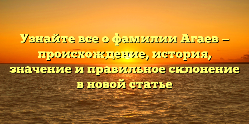 Узнайте все о фамилии Агаев — происхождение, история, значение и правильное склонение в новой статье